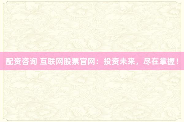 配资咨询 互联网股票官网：投资未来，尽在掌握！