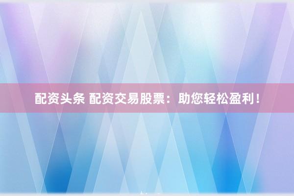 配资头条 配资交易股票:助您轻松盈利!