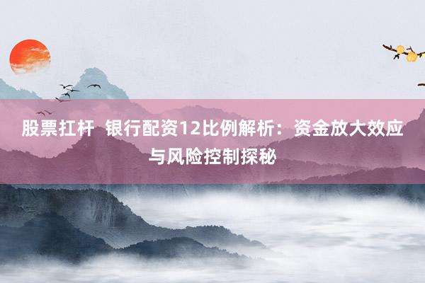 股票扛杆 银行配资12比例解析:资金放大效应与风险控制探秘
