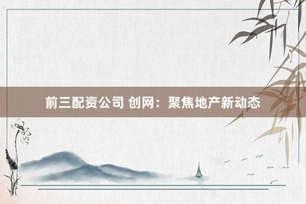 前三配资公司 创网：聚焦地产新动态