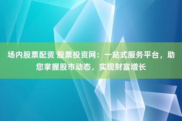 场内股票配资 股票投资网:一站式服务平台,助您掌握股市动态,实现财富增长