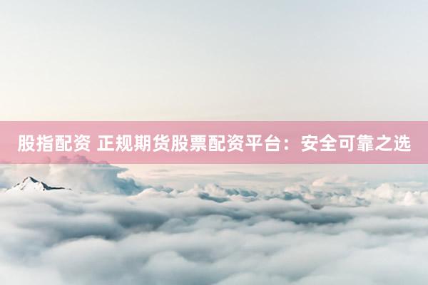 股指配资 正规期货股票配资平台：安全可靠之选