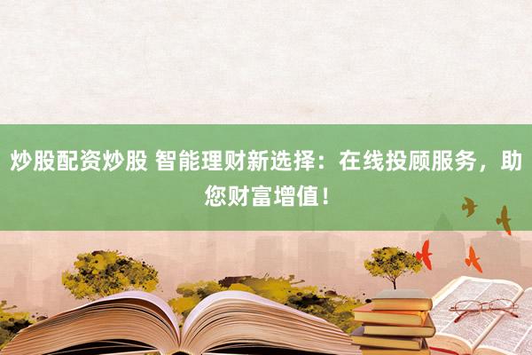 炒股配资炒股 智能理财新选择：在线投顾服务，助您财富增值！