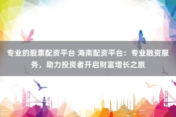 专业的股票配资平台 海南配资平台：专业融资服务，助力投资者开启财富增长之旅