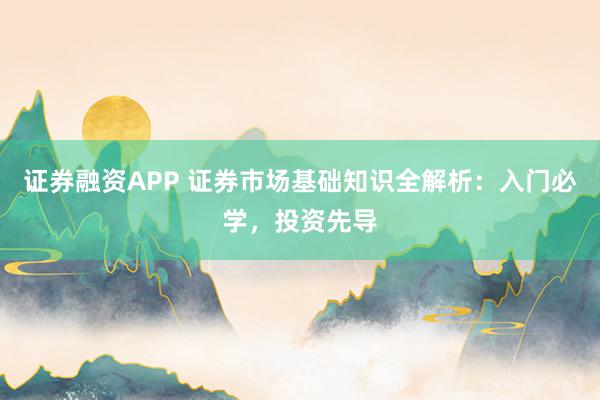 证券融资APP 证券市场基础知识全解析:入门必学,投资先导