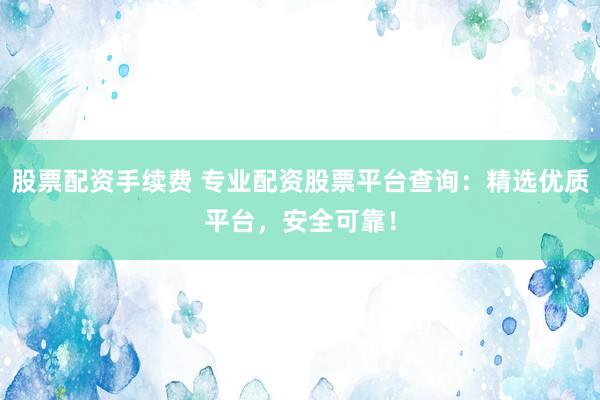 股票配资手续费 专业配资股票平台查询：精选优质平台，安全可靠！