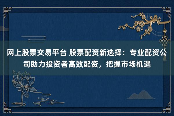 网上股票交易平台 股票配资新选择：专业配资公司助力投资者高效配资，把握市场机遇