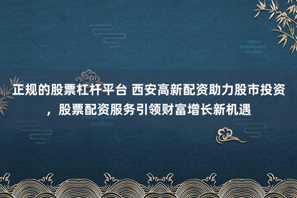 正规的股票杠杆平台 西安高新配资助力股市投资，股票配资服务引领财富增长新机遇