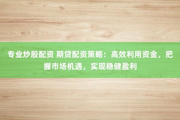 专业炒股配资 期贷配资策略：高效利用资金，把握市场机遇，实现稳健盈利