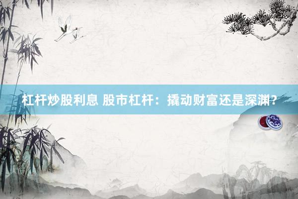 杠杆炒股利息 股市杠杆：撬动财富还是深渊？