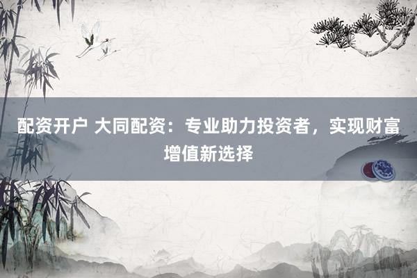 配资开户 大同配资：专业助力投资者，实现财富增值新选择