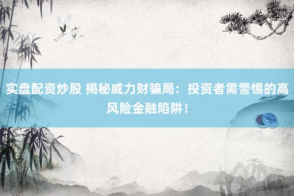 实盘配资炒股 揭秘威力财骗局：投资者需警惕的高风险金融陷阱！
