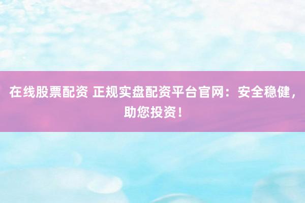 在线股票配资 正规实盘配资平台官网：安全稳健，助您投资！