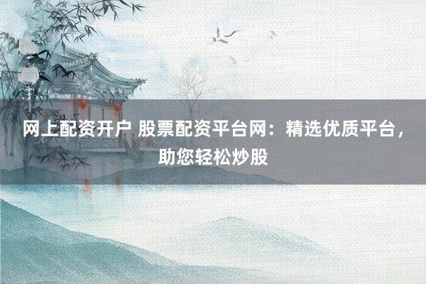 网上配资开户 股票配资平台网：精选优质平台，助您轻松炒股