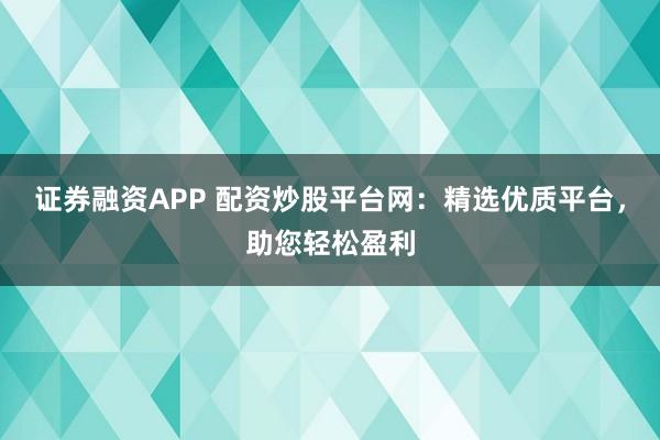 证券融资APP 配资炒股平台网：精选优质平台，助您轻松盈利