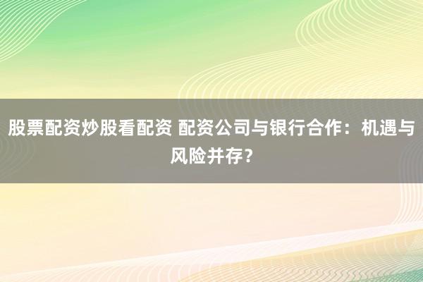 股票配资炒股看配资 配资公司与银行合作：机遇与风险并存？