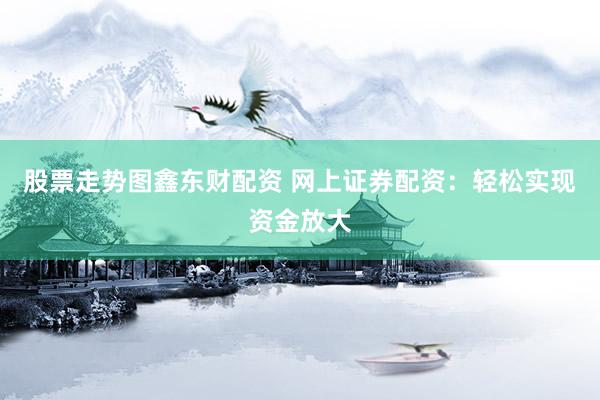 股票走势图鑫东财配资 网上证券配资：轻松实现资金放大