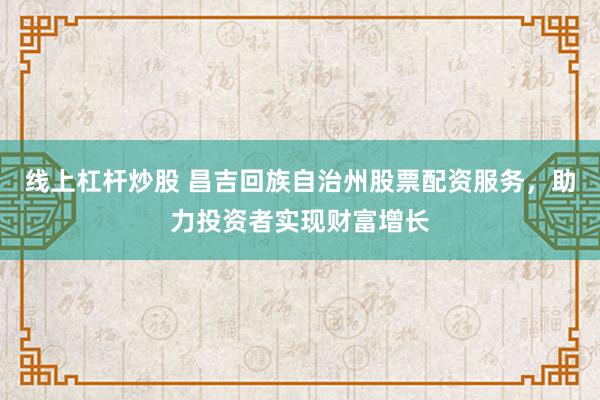 线上杠杆炒股 昌吉回族自治州股票配资服务，助力投资者实现财富增长