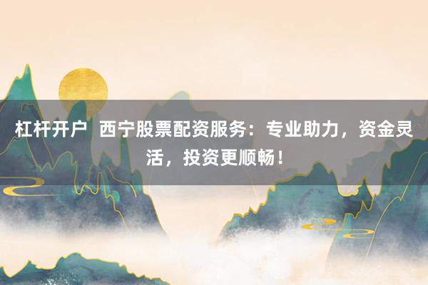 杠杆开户  西宁股票配资服务：专业助力，资金灵活，投资更顺畅！