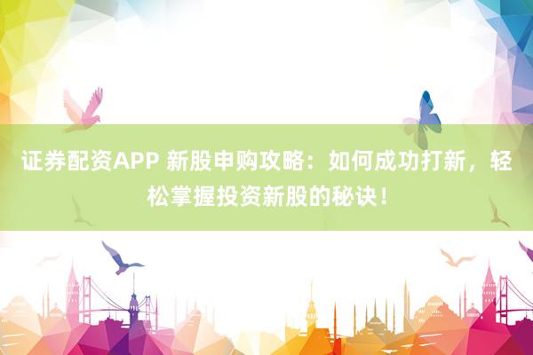 证券配资APP 新股申购攻略：如何成功打新，轻松掌握投资新股的秘诀！