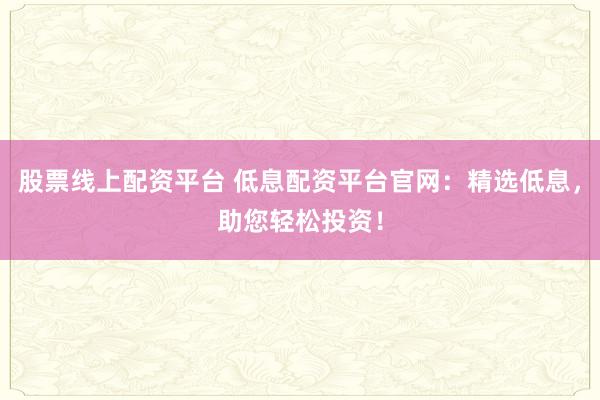 股票线上配资平台 低息配资平台官网：精选低息，助您轻松投资！