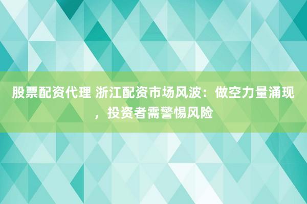 股票配资代理 浙江配资市场风波:做空力量涌现,投资者需警惕风险