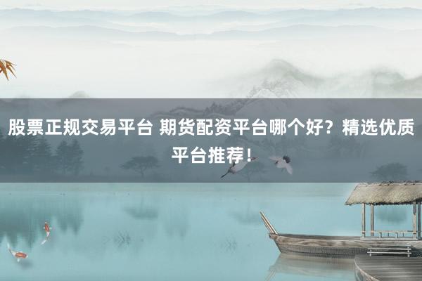 股票正规交易平台 期货配资平台哪个好？精选优质平台推荐！