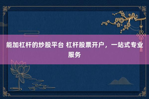 能加杠杆的炒股平台 杠杆股票开户，一站式专业服务