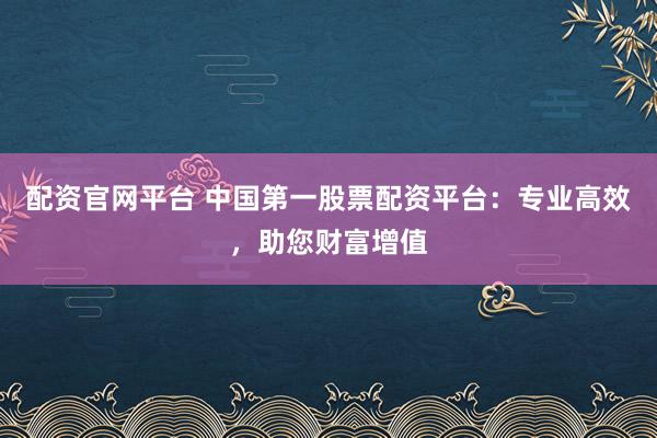 配资官网平台 中国第一股票配资平台：专业高效，助您财富增值