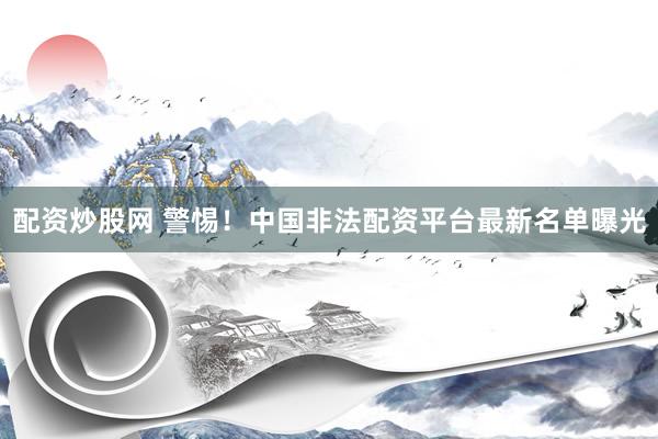 配资炒股网 警惕！中国非法配资平台最新名单曝光