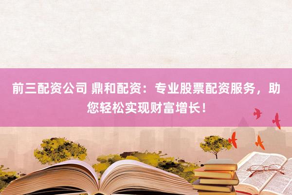 前三配资公司 鼎和配资：专业股票配资服务，助您轻松实现财富增长！