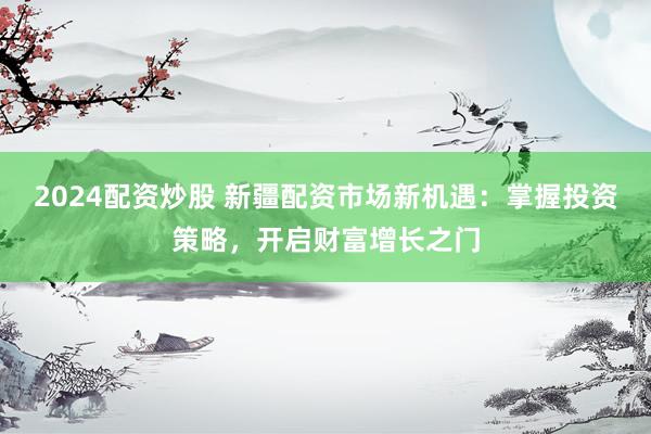 2024配资炒股 新疆配资市场新机遇：掌握投资策略，开启财富增长之门