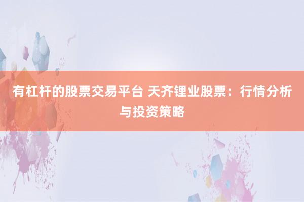 有杠杆的股票交易平台 天齐锂业股票：行情分析与投资策略