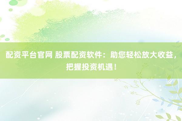 配资平台官网 股票配资软件：助您轻松放大收益，把握投资机遇！