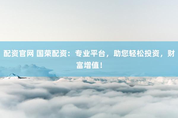 配资官网 国荣配资：专业平台，助您轻松投资，财富增值！