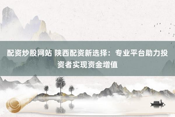 配资炒股网站 陕西配资新选择：专业平台助力投资者实现资金增值