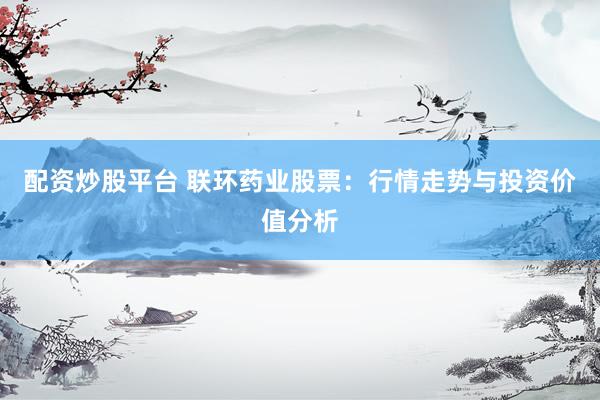 配资炒股平台 联环药业股票：行情走势与投资价值分析