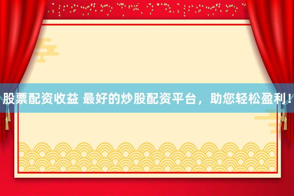 股票配资收益 最好的炒股配资平台，助您轻松盈利！