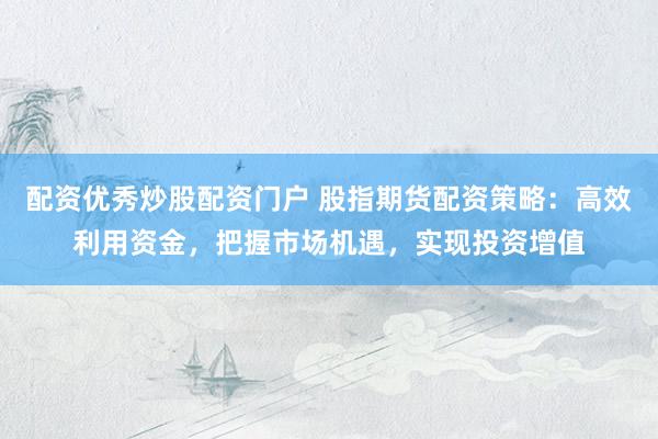 配资优秀炒股配资门户 股指期货配资策略：高效利用资金，把握市场机遇，实现投资增值