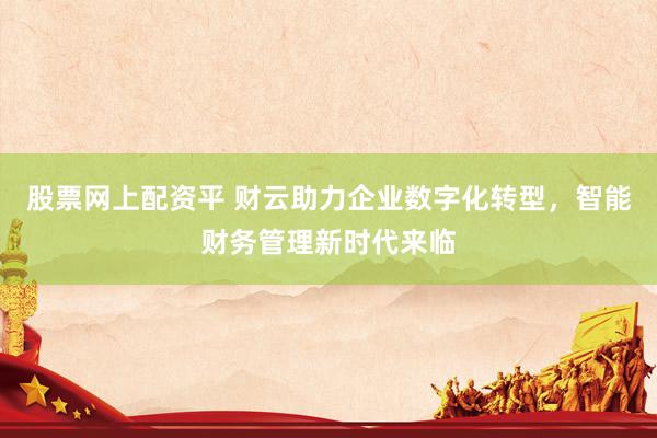 股票网上配资平 财云助力企业数字化转型，智能财务管理新时代来临