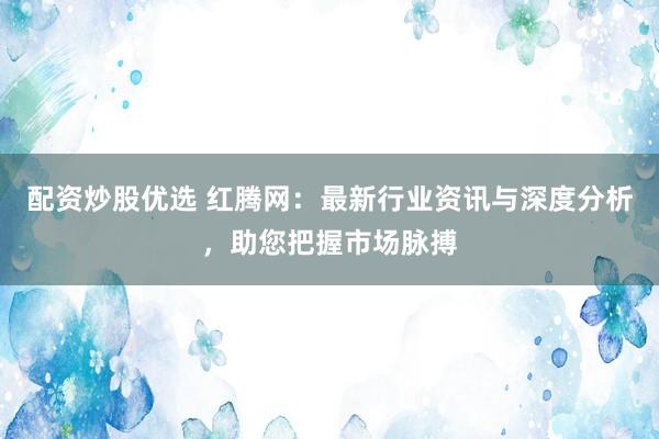 配资炒股优选 红腾网：最新行业资讯与深度分析，助您把握市场脉搏