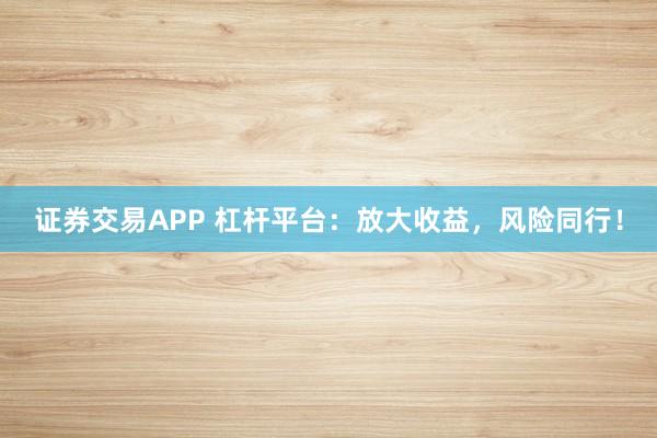 证券交易APP 杠杆平台：放大收益，风险同行！